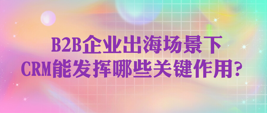 B2B企業出海場景下，CRM能發揮哪些關鍵作用？
